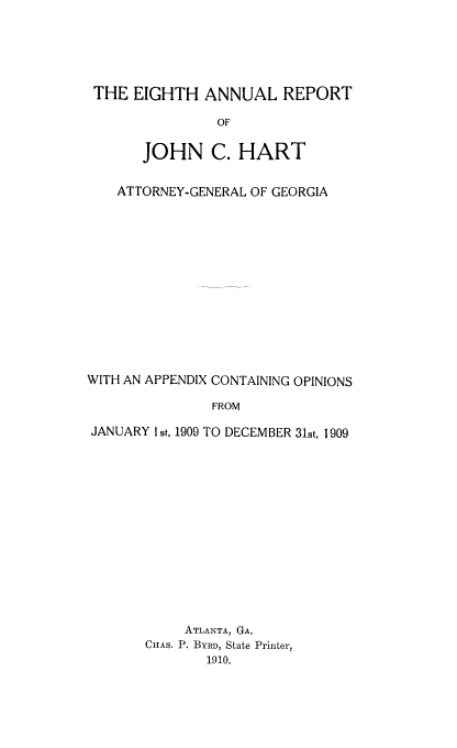 handle is hein.sag/sagga0074 and id is 1 raw text is: THE EIGHTH ANNUAL REPORT
OF
JOHN C. HART
ATTORNEY-GENERAL OF GEORGIA
WITH AN APPENDIX CONTAINING OPINIONS
FROM
JANUARY I st, 1909 TO DECEMBER 31st, 1909

ATLANTA, GA.
CHAS. P. BYRD, State Printer,
1910.


