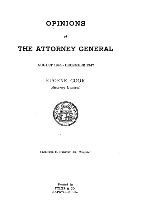 handle is hein.sag/sagga0090 and id is 1 raw text is: OPINIONS

of
THE ATTORNEY GENERAL
AUGUST 1945 - DECEMBER 1947
EUGENE COOK
Attorney General
CLEBURNE E. GREGORY, JR., Compiler
Printed by
TYLER & CO.
HAPEVILLE, GA.


