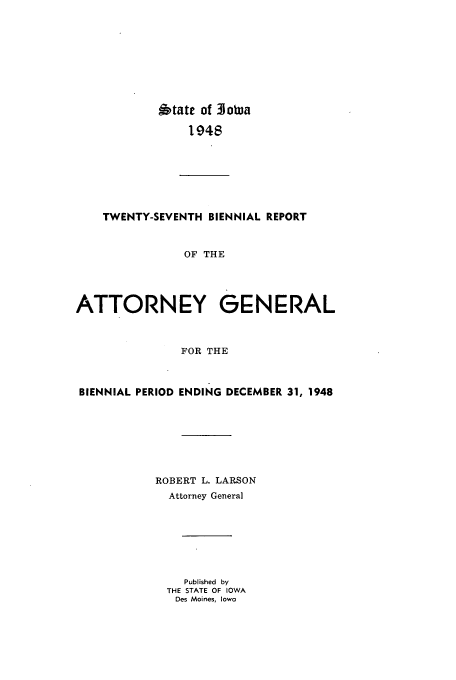 handle is hein.sag/sagia0049 and id is 1 raw text is: 6tate of 3JoWa
1948
TWENTY-SEVENTH BIENNIAL REPORT
OF THE
ATTORNEY GENERAL
FOR THE
BIENNIAL PERIOD ENDING DECEMBER 31, 1948
ROBERT L. LARSON
Attorney General
Published  by
THE STATE OF IOWA
Des Moines, Iowa


