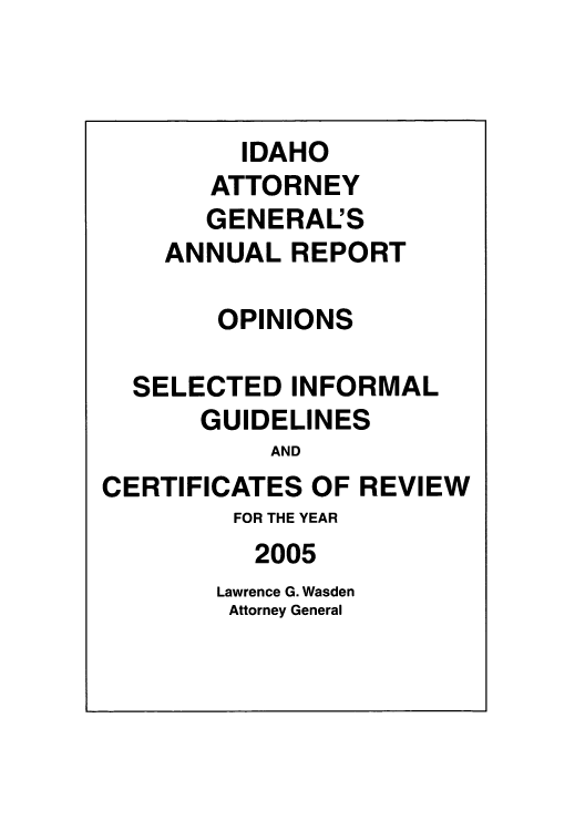 handle is hein.sag/sagid0002 and id is 1 raw text is: IDAHO
ATTORNEY
GENERAL'S
ANNUAL REPORT
OPINIONS
SELECTED INFORMAL
GUIDELINES
AND
CERTIFICATES OF REVIEW
FOR THE YEAR
2005
Lawrence G. Wasden
Attorney General


