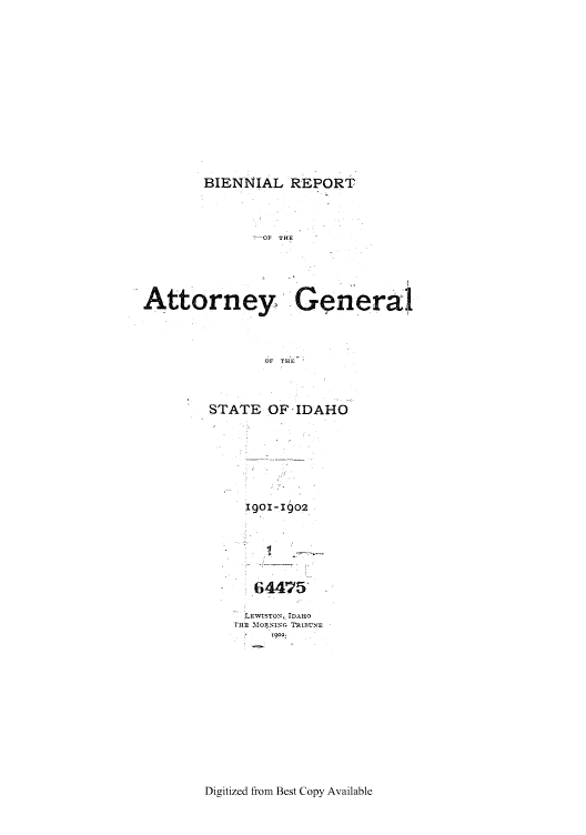handle is hein.sag/sagid0047 and id is 1 raw text is: BIENNIAL REPORT
-01 TnE
Attorney      Generai
OF THE-

STATE OF-IDAHO
1901-190.2
64475
LEWISTON, IDAHO
IHE M     TRxiuNE
1902.

Digitized from Best Copy Available


