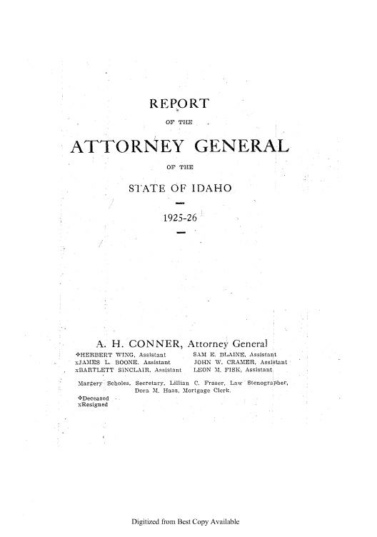 handle is hein.sag/sagid0059 and id is 1 raw text is: REPORT
OF THE
ATTORNEY GENERAL
OF THE

STATE OF IDAHO
1925-26

A. H. CONNER,
:'HERBERT WING, Assistant
xJAMES L. BOONE, Assistant
xBARTLETT SINCLAIR. Assistant

Margery Scholes,
***Deceased -
xResigned

Attorney General
SAM E. BLAINE, Assistant
JOHN W. CRAIMER, Assistant
LEON M. FISK, Assistant

Secretary. Lillian C. Fraser, Law Stenographer,
Dora M. Haas. Mortgage Clerk.

Digitized from Best Copy Available


