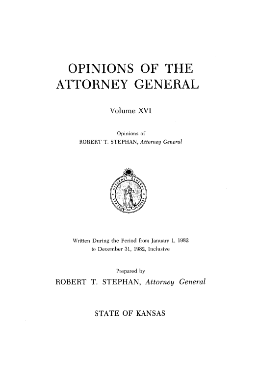 handle is hein.sag/sagks0014 and id is 1 raw text is: OPINIONS OF THE
ATTORNEY GENERAL
Volume XVI
Opinions of
ROBERT T. STEPHAN, Attorney General

Written During the Period from January 1, 1982
to December 31, 1982, Inclusive
Prepared by
ROBERT T. STEPHAN, Attorney General

STATE OF KANSAS


