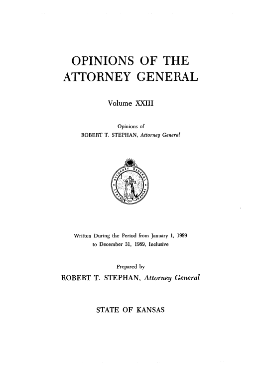 handle is hein.sag/sagks0021 and id is 1 raw text is: OPINIONS OF THE
ATTORNEY GENERAL
Volume XXIII
Opinions of
ROBERT T. STEPHAN, Attorney General

Written During the Period from January 1, 1989
to December 31, 1989, Inclusive
Prepared by
ROBERT T. STEPHAN, Attorney General

STATE OF KANSAS


