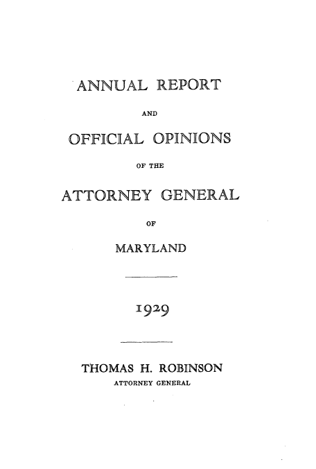 handle is hein.sag/sagmd0049 and id is 1 raw text is: ANNUAL REPORT
AND
OFFICIAL OPINIONS
OF THE
ATTORNEY GENERAL
OF
MARYLAND

]929

THOMAS H. ROBINSON
ATTORNEY GENERAL


