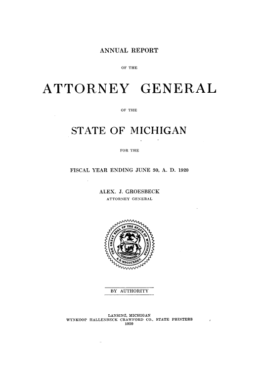 handle is hein.sag/sagmi0052 and id is 1 raw text is: ANNUAL REPORT
OF THE
ATTORNEY       GENERAL
OF THE

STATE OF MICHIGAN
FOR THE
FISCAL YEAR ENDING JUNE 30, A. D. 1920
ALEX. J. GROESBECK
ATTORNEY GENERAL
BY AUTHORITY
LANSING, MICHIGAN
WYNKOOP IALLENBECK CRAWFORD CO., STATE PRINTERS
1920


