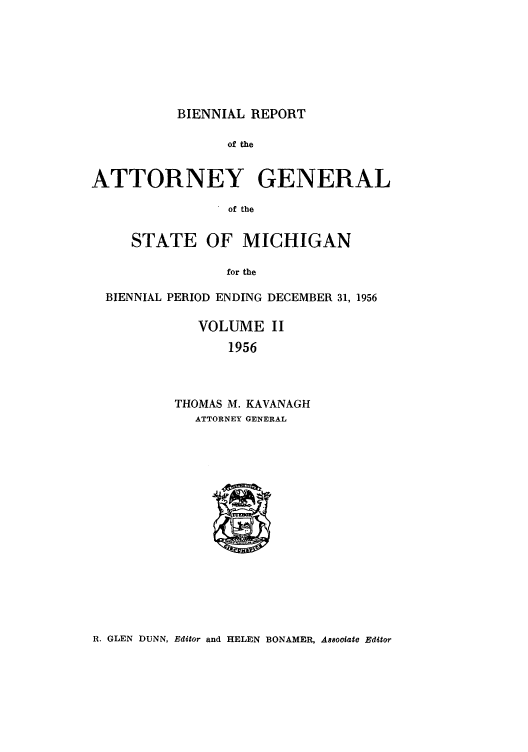 handle is hein.sag/sagmi0072 and id is 1 raw text is: BIENNIAL REPORT

of the
ATTORNEY GENERAL
of the
STATE OF MICHIGAN
for the
BIENNIAL PERIOD ENDING DECEMBER 31, 1956
VOLUME II
1956
THOMAS M. KAVANAGH
ATTORNEY GENERAL

R. GLEN DUNN, Editor and HELEN BONAMER, A88ooiate Editor


