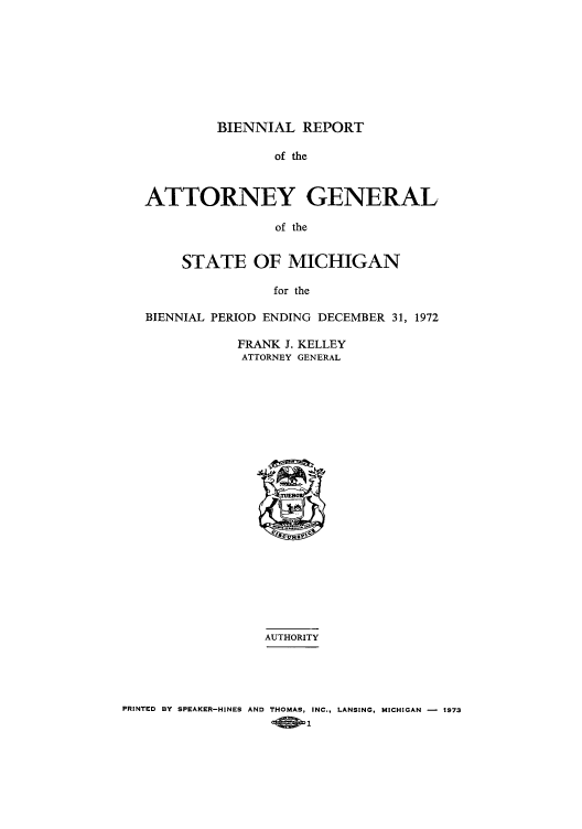 handle is hein.sag/sagmi0082 and id is 1 raw text is: BIENNIAL REPORT
of the
ATTORNEY GENERAL
of the
STATE OF MICHIGAN
for the
BIENNIAL PERIOD ENDING DECEMBER 31, 1972

FRANK J. KELLEY
ATTORNEY GENERAL

AUTHORITY
PRINTED BY SPEAKER-HINES AND THOMAS, INC., LANSING, MICHIGAN -  1973
A  -1


