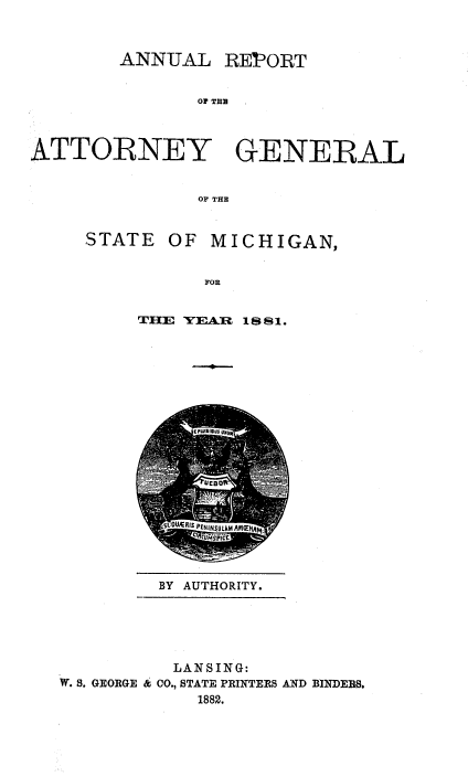 handle is hein.sag/sagmi0129 and id is 1 raw text is: ANNUAL REPORT
Of THU
ATTORNEY GENERAL
OF THE

STATE

OF MICHIGAN,

FOR

THE YEAR 18 81.

BY AUTHORITY.

LANSING:
W. S. GEORGE & CO., STATE PRINTERS AND BINDEBS.
1882.


