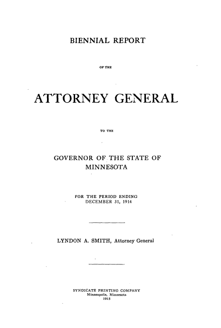 handle is hein.sag/sagmn0053 and id is 1 raw text is: BIENNIAL REPORT
OF THE
ATTORNEY GENERAL
TO THE

GOVERNOR OF THE STATE OF
MINNESOTA
FOR THE PERIOD ENDING
DECEMBER 31, 1914
LYNDON A. SMITH, Attorney General
SYNDICATE PRINTING COMPANY
Minneapolis, Minnesota
1915


