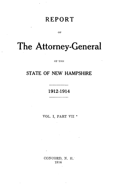 handle is hein.sag/sagnh0023 and id is 1 raw text is: REPORT
OF
Attorney-General
OF T1lE

STATE OF NEW HAMPSHIRE
1912-1914
VOL. I, PART VII
CONCORD, N. H.
1914

The


