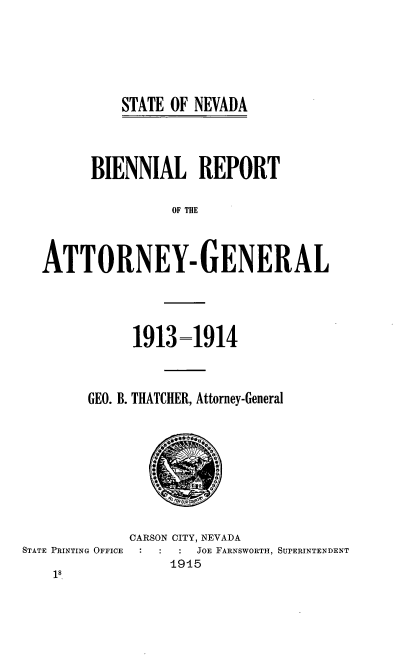handle is hein.sag/sagnv0087 and id is 1 raw text is: STATE OF NEVADA

BIENNIAL REPORT
OF THE
ATTORNEY- GENERAL

1913-1914
GEO. B. THATCHER, Attorney-General

CARSON CITY, NEVADA
STATE PRINTING OFFICE            JOE FARNSWORTH, SUPERINTENDENT
1915
18


