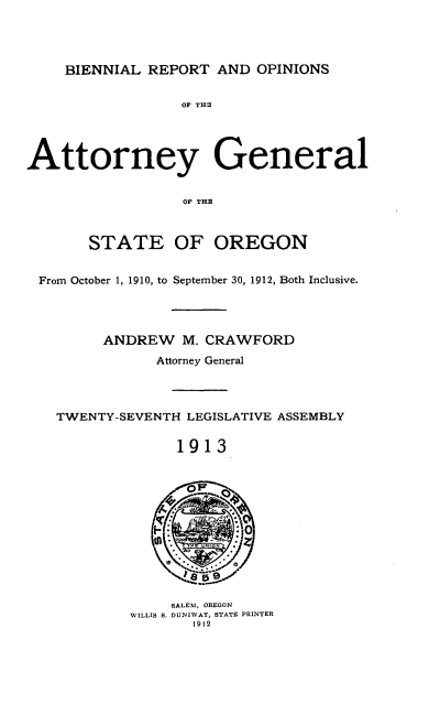 handle is hein.sag/sagor0047 and id is 1 raw text is: BIENNIAL REPORT AND OPINIONS

OF THE
Attorney General
OF THE
STATE OF OREGON
From October 1, 1910, to September 30, 1912, Both Inclusive.
ANDREW M. CRAWFORD
Attorney General
TWENTY-SEVENTH LEGISLATIVE ASSEMBLY
1913
SALEM, OREGON
WILLIS S. DUNIWAY, STATE PRINTER
1912


