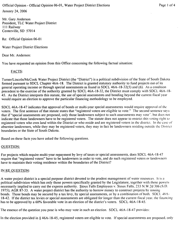 handle is hein.sag/sagsd0003 and id is 1 raw text is: Official Opinion - Official Opinion 06-0 1, Water Project District Elections

January 24, 2006
Mr. Gary Anderson
President, TLC Water Project District
111 Railway
Centerville, SD 57014
Re: Official Opinion 06-01
Water Project District Elections
Dear Mr. Anderson:
You have requested an opinion from this Office concerning the following factual situation:
FACTS:
Turner/Lincoln/McCook Water Project District (the District) is a political subdivision of the State of South Dakota
formed pursuant to SDCL Chapter 46A-18. The District is granted statutory authority to fund projects out of its
general operating income or through special assessments as found in SDCL 46A-18-32(5) and (6). As a condition
precedent to the exercise of the authority granted by SDCL 46A-18-32, the District must comply with SDCL 46A- 18-
45. As the District interprets this statute, the use of special assessments and bonding beyond the current fiscal year
would require an election to approve the particular financing methodology to be employed.
SDCL 46A-18-47 indicates that approval of bonds or multi-year special assessments would require approval of thC
voters. The first sentence of that statute states that registered voters are eligible to vote. The second sentence says
that if special assessments are proposed, only those landowners subject to such assessments may vote*. but does not
indicate that those landowners have to be registered voters. The statute does not appear to restrict this voting rilit to
registered voters who own land within the District or who reside and are registered voters in the district. In ihe case of
absentee landowners, while they may be registered voters, they may in fact be landowners residing OLItSide the District
boundaries or the State of South Dakota.
Based on these facts you have asked the following questions.
QUESTION:
For projects which require multi-year repayment by levy of taxes or special assessments, does SDCL 46A-18-47
require that registered voters have to be landowners in order to vote, and do such registered voters or landowners
have to maintain their voting residence within the boundaries of the District?
IN RE QUESTION:
A water project district is a special purpose district devoted to the prudent management of water resources. It is a
political subdivision which has only those powers specifically granted by the Legislature. together with those powvers
necessarily implied to carry out the express authority. Sioux Falls Employees v. Sioux Falls, 233 N.W.2d 306 (S.D.
1975); AGR 87-33. A water project district has the authority to borrow money to construct projects by issuing
bonds. Those bonds may be secured by a tax levy, by special assessments, or by a combination of both. SDCL 46A-
18-42. If the district tax levies or special assessments are obligated for longer than the current fiscal year. the linancing
has to be approved by a 60% favorable vote in an election of the district's voters. SDCL 46A- 18-45.
The essence of the question you pose is who may vote in such an election. SDCL 46A-18-47 provides:
In the election provided in § 46A-18-45, registered voters are eligible to vote. If special assessments are proposed. only

Page 1 of 4


