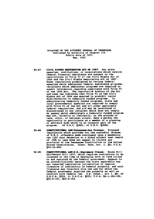 handle is hein.sag/sagtn0123 and id is 1 raw text is: OPINIONS OF THE ATTORNEY GENERAL OF TENNESSEE
Published by Authority of Chapter 276
Public Acts of 1971
May, 1992
92-47    CIVIL RIGHTS RESTORATION ACT OF 1987: Any state
agencies, institutions, or corporations which receive
federal financial assistance are subject to the
restrictions of Title VI of the Civil Rights Act of
1964 and the Civil Rights Restoration Act of 1987.
Under regulations promulgated by various federal
agencies which administer federal assistance programs,
recipients which administer programs are requited to
submit information regarding compliance with Title VI
of the 1964 Act. The legislative history of the Act
and case law indicates that Title VI of the Civil
Rights Act of 1964 was enacted to prohibit racial
discrimination in federally funded programs. In
administering federally funded programs, state and
local governmental agencies are required to comply
with Title VI of the Act and all other applicable
federal regulations, and aid may be terminated or
discontinued to any recipient which does not comply.
An agency which administers a federally funded program
may not, directly or indirectly, on the grounds of
race, color, or national origin, deny a person the
opportunity to participate as a member of a planning
or advisory body which is an integral part of the
program.   20 U.S.C. S2891, 42 U.S.C. S2000.
92-40    CONSTITUTIONAL LEM:Teanessee:Due Process: Proposed
legislation which provides for the custodial release
of D.W.I. offenders made contingent upon a mandatory
ten (10) hour detention or a blood alcohol test result
of .05% or less does not appear to violate any
provision of the Tennessee Constitution or the United
States Constitution. Const. Tenn. Art. 1, SO; T.C.A.
$55-10-408.
92-39    COSTITUTIONAL LAN:U.S.:Supremacy Clause: House Bill
835/Senate Bill 1027, which requires contractors to be
licensed at the time of beginning work on land titled
to and operated by the federal government, appears to
be unconstitutional because the state apparently has
not reserved legislative jurisdiction to require
licensure of contractors on federal property, and such
licensure may interfere with the use for which the
federal government acquired the property as well as
conflict with federal law. U.S. Const., Art I, S8; 40
U.S.C.A. S255, 41 U.S.C.A. S253; T.C.A. S4-1-106-109,
S62-6-101, S62-6-103.


