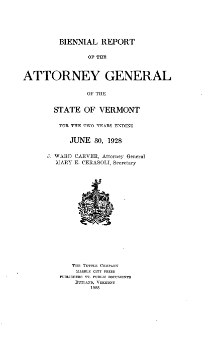 handle is hein.sag/sagvt0012 and id is 1 raw text is: BIENNIAL REPORT
OF THE
ATTORNEY GENERAL
OF TIE

STATE OF VERMONT
FOR THE TWO YEARS ENDING
JUNE 30, 1928
J. WARD CARVER, Attorney General
MARY E. CERASOLI, Secretary

THE TUTTLE COMPANY
MARBLE CITY PRESS
PUBLISHERS VT. PUBLIC DOCUMENTS
RUTLAND, VERMONT
1928


