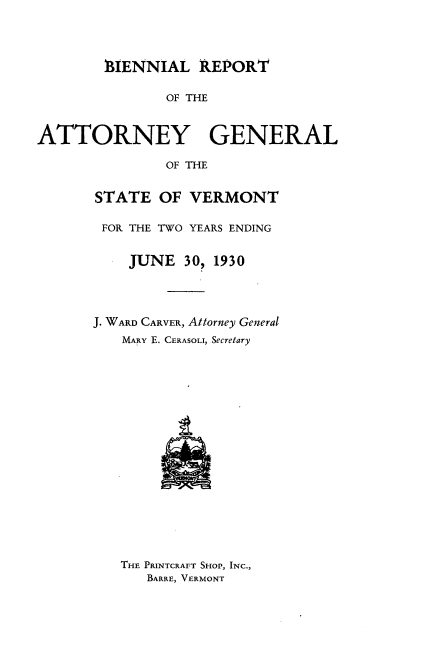 handle is hein.sag/sagvt0013 and id is 1 raw text is: BIENNIAL REPORT
OF THE
ATTORNEY GENERAL
OF THE

STATE OF VERMONT
FOR THE TWO YEARS ENDING
JUNE 30, 1930
J. WARD CARVER, Attorney General
MARY E. CERASOLI, Secretary

THE PRINTCRAFT SHOP, INC.,
BARRE, VERMONT


