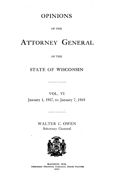handle is hein.sag/sagwi0043 and id is 1 raw text is: ï»¿OPINIONS
OF THE
ATTORNEY GENERAL
OF THE

STATE OF WISCONSIN
VOL. VI
January 1, 1917, to January 7, .1918
WALTER C. OWEN

MADISON, WIS.
DEmoCRAT PRINTING COMPANY, STATE PRINTER
1918


