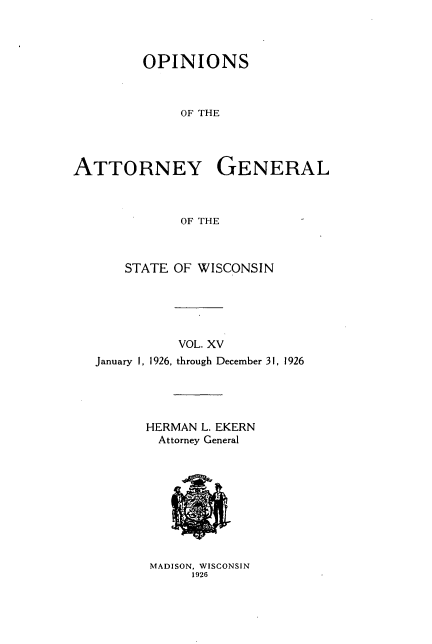 handle is hein.sag/sagwi0052 and id is 1 raw text is: ï»¿OPINIONS
OF THE
ATTORNEY GENERAL
OF THE
STATE OF WISCONSIN
VOL. XV
January 1, 1926, through December 31, 1926

HERMAN L. EKERN
Attorney General

MADISON, WISCONSIN
1926


