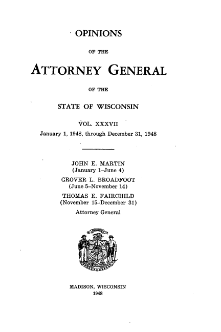 handle is hein.sag/sagwi0074 and id is 1 raw text is: ï»¿OPINIONS
OF THE
ATTORNEY GENERAL
OF THE
STATE OF WISCONSIN
VOL. XXXVII
January 1, 1948, through December 31, 1948
JOHN E. MARTIN
(January 1-June 4)
GROVER L. BROADFOOT
(June. 5-November 14)
THOMAS E. FAIRCHILD
(November 15-December 31)
Attorney General

MADISON, WISCONSIN
1948


