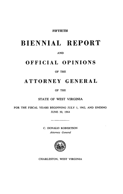 handle is hein.sag/sagwv0034 and id is 1 raw text is: FIFTIETH

BIENNIAL REPORT
AND
OFFICIAL OPINIONS
OF THE
ATTORNEY GENERAL
OF THE
STATE OF WEST VIRGINIA
FOR THE FISCAL YEARS BEGINNING JULY 1, 1962, AND ENDING
JUNE 30, 1964
C. DONALD ROBERTSON
Attorney General

CHARLESTON, WEST VIRGINIA


