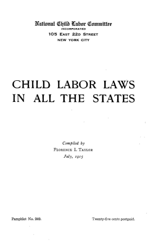 handle is hein.scsl/cllallst0001 and id is 1 raw text is: Natiunl (GliIb tthdar  wnnmmitter
INCORPORATED
105 EAST 22D STREET
NEW YORK CITY
CHILD LABOR LAWS
IN ALL THE STATES
Compiled by
FLORENCE I. TAYLOR
July, 1915

Twenty-five cents postpaid.

Pamphlet No. 249.


