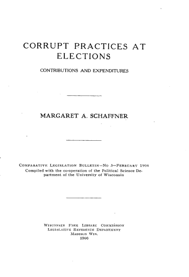 handle is hein.scsl/ctpcencnex0001 and id is 1 raw text is: 










CORRUPT PRACTICES AT

             ELECTIONS


       CONTRIBUTIONS AND EXPENDITURES










       MARGARET A. SCHAFFNER











COMIPARATIVE LEGISLATION BULLETIN-No 3-FEBRUARY 1906
  Compiled with the co-operation of the Political Science De-
        partment of the University of Wisconsin











        WISCONSIN FREE LIBRARY C0oMM£ISsION
          LEGISLATIVE IEFERIxCE DEPART-MENT
                  MADISON WIS.
                     1906


