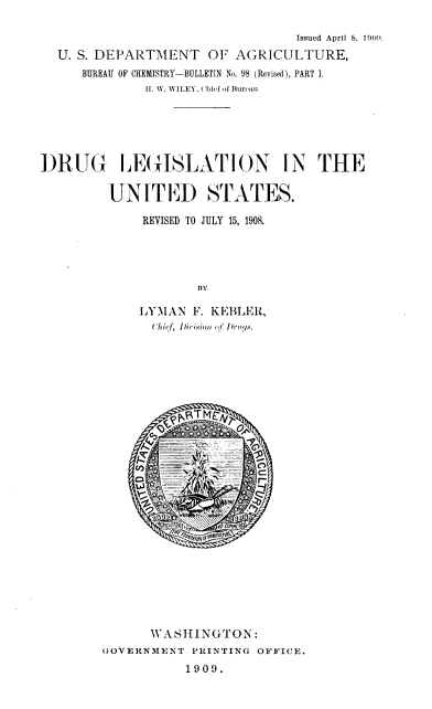handle is hein.scsl/dlusr0001 and id is 1 raw text is: 

                                 Issued April S, 190!.
  U. S. DEPARTMENT OF AGRICULTURE,
     BUREAU OF CHEMISTRY-BULLETIN No. 98 (Revised), PART I.
              It. W. WILEY. cehf .f Bureau





DRUG LEGISLATION IN THE

         UNITED STATES.

             REVISED TO JULY 15, 1908.




                     BY

             LYIAN  F. KEBLElt,
               ('hh f, IDirisio  <>  I of brn .
























               WASHINGTON:
        (IOVERNME~NT PRINTING OFFICE.
                   1909.


