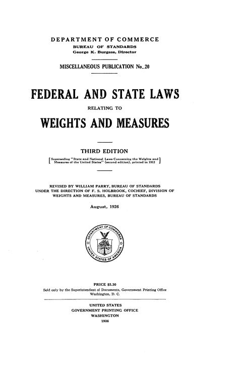 handle is hein.scsl/fslrwm0001 and id is 1 raw text is: 








       DEPARTMENT OF COMMERCE

               BUREAU  OF  STANDARDS
               George K. Burgess, Director



          MISCELLANEOUS  PUBLICATION No.20







FEDERAL AND STATE LAWS


                    RELATING  TO



   WEIGHTS AND MEASURES






                  THIRD   EDITION

       Superseding State and National Lawe Concerning the Weights and
       [Mesures of the United States (econd edition), printed in 1912 .





       REVISED BY WILLIAM PARRY, BUREAU OF STANDARDS
 UNDER THE DIRECTION OF F. S. HOLBROOK, COCHIEF, DIVISION OF
        WEIGHTS AND MEASURES, BUREAU OF STANDARDS


                     August, 1926








                        SEC



                        sres of





                      PRICE $2.30
    Sold only by the Superintendent of Documents, Government Printing Office
                     Washington, D. C.


                     UNITED STATES
              GOVERNMENT PRINTING OFFICE
                     WASHINGTON
                         1926


