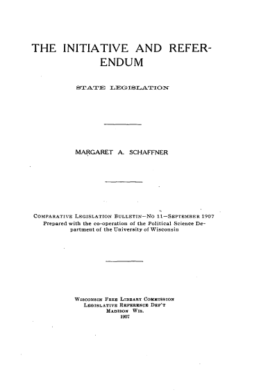 handle is hein.scsl/itrdmstl0001 and id is 1 raw text is: 







THE INITIATIVE AND REFER-

                  ENDUM



            S4T-A'TE L1IGSLAITI ON'











            MARGARET A. SCHAFFNER










 COMPARATIVE LEGISLATION BULLETIN-NO 11-SEPTEMBER 1907
   Prepared with the co-operation of the Political Science De-
          partment of the University of Wisconsin












          WISCONSIN FREE LIBRARY COMMISSION
              LEGISLATIVE REFERENCE DEP'T
                    MADISON WIS.
                        1907


