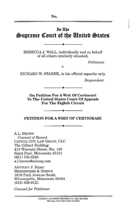 handle is hein.scsl/rwestkwrit0001 and id is 1 raw text is: 


                   No.




 'upreme Court of the rianiteb            'tatet



     REBECCA J. WALL, individually and on behalf
            of all others similarly situated,
                                      Petitioner,
                        V.

   RICHARD W. STANEK, in his official capacity only,
                                    Respondent.


        On Petition For A Writ Of Certiorari
        To The United States Court Of Appeals
              For The Eighth Circuit


     PETITION FOR A WRIT OF CERTIORARI


A.L. BROWN
  Counsel of Record
CAPITOL CITY LAW GRouP, LLC
The Gilbert Building
413 Wacouta Street, Ste. 140
Saint Paul, Minnesota 55101
(651) 705-8580
a.l.brown@cclawg.com
ANTHONY J. NEMO
MESHBESHER & SPENCE
1616 Park Avenue South
Minneapolis, Minnesota 55404
(612) 339-9121
Counsel for Petitioner

            COCKLE LAW-BRIEF PRINTING CO. (800) 225 6964
                 OR CALL COLLECT (402) 342-2831


