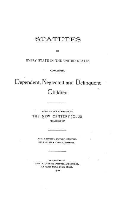 handle is hein.scsl/sesus0001 and id is 1 raw text is: STATUTES
OF
EVERY STATE IN THE UNITED STATES
CONCERNING
Dependent, Neglected and Delinquent
Children
COMPILED BY A COMMITTEE OF
THE NEW CENTURY :CLUB
PHILADELPHIA
MRS. FREDERIC SCHOFF, Chairman.
MISS HELEN A. COMLY, Secretary.
PHILADELPHIA:
GEO. F. LASHER, PRINTER AND BINDER,
147-149-151 North Tenth Street,
1900


