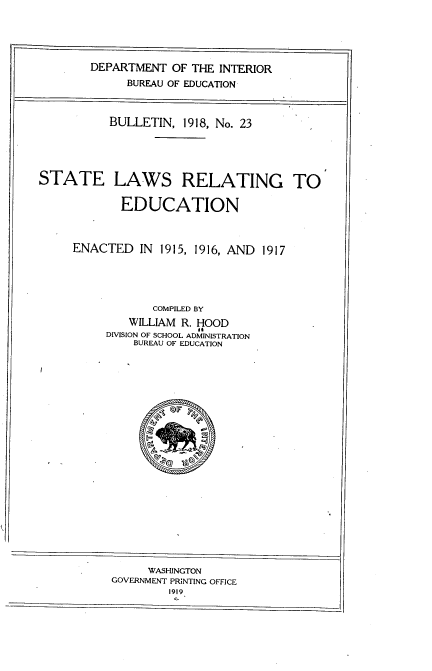 handle is hein.scsl/slrtee0001 and id is 1 raw text is: 





        DEPARTMENT  OF THE INTERIOR
             BUREAU OF EDUCATION



           BULLETIN,  1918, No. 23





STATE LAWS RELATING TO


            EDUCATION



     ENACTED   IN 1915, 1916, AND 1917





                 COMPILED BY
              WILLIAM R. HOOD
          DIVISION OF SCHOOL ADMINISTRATION
              BUREAU OF EDUCATION























                WASHINGTON
           GOVERNMENT PRINTING OFFICE
                    1919


