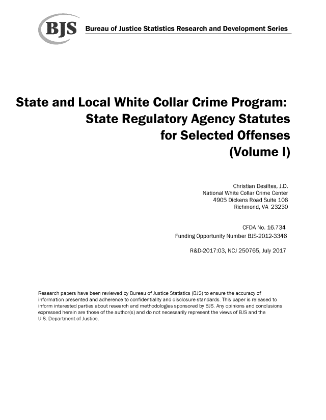 handle is hein.scsl/slwccp0001 and id is 1 raw text is: 


                      Bureau  of Justice Statistics Research and Development  Series











State and Local White Collar Crime Program:

                      State Regulatory Agency Statutes

                                             for   Selected Offenses

                                                                  (Volume 1)




                                                                    Christian Desiltes, J.D.
                                                          National White Collar Crime Center
                                                             4905 Dickens Road Suite 106
                                                                    Richmond, VA 23230


                                                                       CFDA No. 16.734
                                                  Funding Opportunity Number BJS-2012-3346

                                                      R&D-2017:03, NCJ 250765, July 2017





       Research papers have been reviewed by Bureau of Justice Statistics (BJS) to ensure the accuracy of
       information presented and adherence to confidentiality and disclosure standards. This paper is released to
       inform interested parties about research and methodologies sponsored by BJS. Any opinions and conclusions
       expressed herein are those of the author(s) and do not necessarily represent the views of BJS and the
       U.S. Department of Justice.


