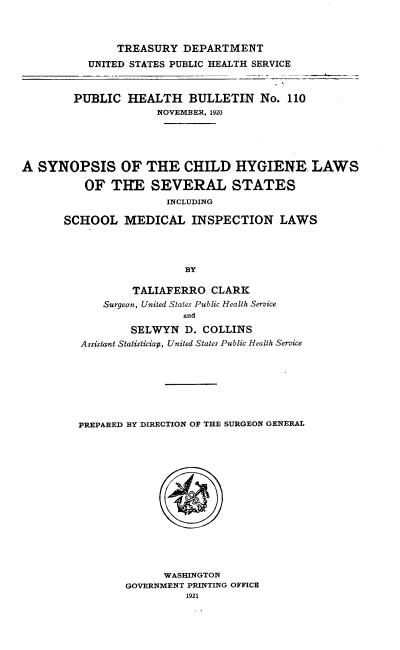 handle is hein.scsl/sschls0001 and id is 1 raw text is: 



               TREASURY DEPARTMENT
           UNITED STATES PUBLIC HEALTH SERVICE



        PUBLIC HEALTH BULLETIN No. 110
                     NOVEMBER, 1920





A SYNOPSIS OF THE CHILD HYGIENE LAWS

          OF THE SEVERAL STATES
                       INCLUDING

       SCHOOL MEDICAL INSPECTION LAWS




                          BY

                  TALIAFERRO CLARK
             Surgeon, United States Public Health Service
                          and
                 SELWYN D. COLLINS
         Assistant Statisticiap, United States Public Health Service







         PREPARED BY DIRECTION OF THE SURGEON GENERAL


      WASHINGTON
GOVERNMENT PRINTING OFFICE
          1921


