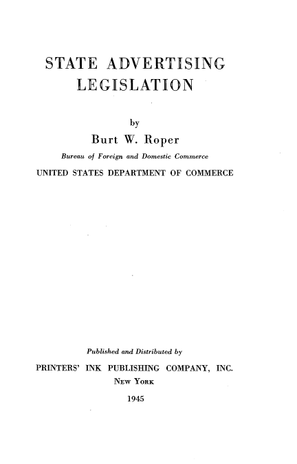 handle is hein.scsl/stadverl0001 and id is 1 raw text is: 





  STATE ADVERTISING

       LEGISLATION



                by

          Burt W. Roper
    Bureau of Foreign and Domestic Commerce

UNITED STATES DEPARTMENT OF COMMERCE


         Published and Distributed by

PRINTERS' INK PUBLISHING COMPANY, INC.
              NEW YORK

                1945


