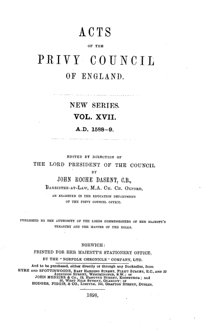 handle is hein.selden/acprvyce0017 and id is 1 raw text is: 






                      ACTS

                          OF THE



       PRIVY COUNCIL


                  OF ENGLAND,






                  NEW SERIES.


                     VOL. XVII.


                     AD.   1588-9.





                  EDITED BY DIRECTION OF

      THE   LORD   PRESIDENT OF THE COUNCIL

                           BY

               JOHN  RC0HE   DASENT,  C,B.,

          bARRISTER-AT-LAW, M.A. CH. CH. OXFORD,

             AN EXAMINER IN THE EDUCATION DEPARTMENT
                  OF THE PRIVY COUNCIL OFFICE.



 PUBLISHED BY THE AUTHORITY OF THE LORDS COMMISSIONERS OF HER MAJESTY'S
             TREASURY AND THE MASTER OF THE ROLLS.



                       NORWICH:
      PRINTED FOR HER MAJESTY'S STATIONERY OFFICE,
         BY THE  NORFOLK CHRONICLE  COMPANY, LTD.
     And to be purchased, either directly or through any Bookseller, from
EYRE AND SPOTTISWOODE, EAST HARDING STREET, FtE ST$EET, E.C., AND 32
             ABINGDON STREET, WEST&ITER, S.W.; or
      JOHN MENZIES & Co., 12, HANOnmR STREET, EDINBURGH ; and
               90, WEST NILE STREET, GLASGOV; Or
     HODGES, FIGGIS, & CO., LIMITED, 104, GRAFTON STREET, DUBLIN,


                         1898,


