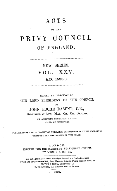 handle is hein.selden/acprvyce0025 and id is 1 raw text is: 







                    ACTS


                       OF THE



     PRIVY COUNCIL


               OF ENGLAND.






                  NEW SERIES.


               VOL. XXV.

                    A.D.  1595-6.





                 EDITED BY DIRECTION OF

     THE  LORD   PRESIDENT OF THE COUNCIL
                          BY

          JOHN ROCHE DASENT, C.B.,
          BARRISTER-AT-LAW, M.A. CH. CH. OXFORD,

               AN ASSISTANT SECRETARY OF THE
                   BOARD OF EDUCATION.



PUBLISHED BY THE AUTHORITY OF THE LORDS COIMISSIONERS OF HIS MAJESTY S
            TREASURY AND THE MASTER OF THE ROLLS.



                      LONDON:
      PRINTED FOR HIS MAJESTY'S STATIONERY OFFICE,
                  BY MACKIE & CO. LD.

        And to be purchased, either directly or through any Bookseller, from
    EYRE AND SPOTTISWOODE, EAsT HARDING STREET, FLEET STREET, E.C.; or
                 OLIVER & BOYD, EDINnuRGH ; yr
             E. PONSONBY, 116, GRAFTON STREET, DUBLIN.

                      -  1901.


