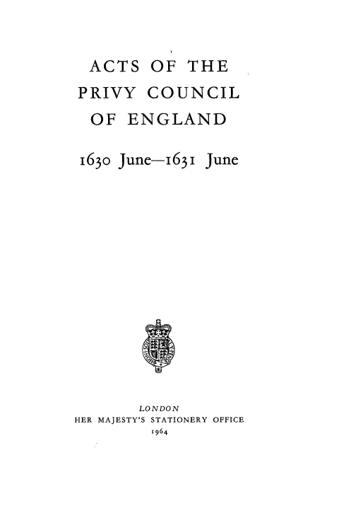 handle is hein.selden/acprvyce0046 and id is 1 raw text is: 


ACTS


OF  THE


PRIVY   COUNCIL
OF ENGLAND


1630


June-1631 June


       LONDON
HER MAJESTY'S STATIONERY OFFICE
         1964


