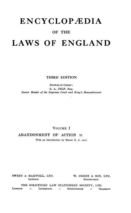 handle is hein.selden/ebclweng0001 and id is 1 raw text is: 






   ENCYCLOPiEDIA


                  OF THE



LAWS OF ENGLAND










               THIRD EDITION

               EDITOR-IN-CHIEF:
               E. A. JELF, Esq.
    Senior Master of the Supreme Court and King's Remembrancer











                  VOLUME I

   ABANDONMENT OF ACTION T(
          With an Introduction by Master E. A. J ELF


SWEET & MAXWELL, LTD.
       LONDON


W. GREEN & SON, LTD.
    EDINBURGH


    THE SOLICITORS' LAW STATIONERY SOCIETY, LTD.
LONDON      LIVERPOOL   BIRmiINGHA :  GLASGOW


