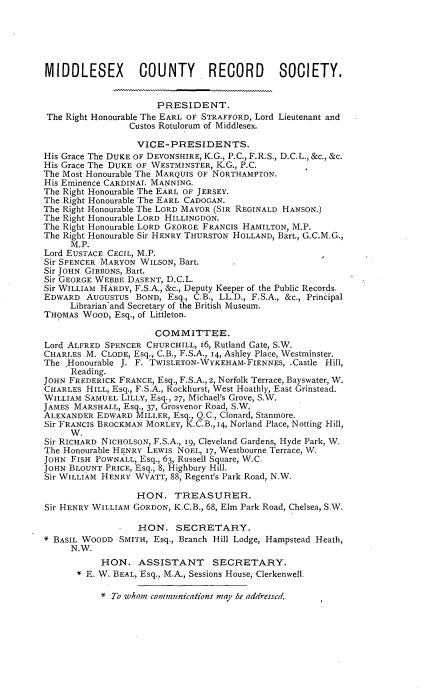 handle is hein.selden/mdsxcore0002 and id is 1 raw text is: 






MIDDLESEX         COUNTY        RECORD       SOCIETY.


                      PRESIDENT.
 The Right Honourable The EARL OF STRAFFORD, Lord Lieutenant and
                Custos Rotulorum of Middlesex.

                  VICE-PRESIDENTS.
His Grace The DUKE OF DEVONSHIRE, K.G., P.C., F.R.S., D.C.L., &c., &c.
His Grace The DUKE OF WESTMINSTER, K.G., P.C.
The Most Honourable The MARQUIS OF NORTHAMPTON.
His Eminence CARDINAL MANNING.
The Right Honourable The EARL OF JERSEY.
The Right Honourable The EARL CADOGAN.
The Right Honourable The LORD MAYOR (SIR REGINALD HANSON.)
The Right Honourable LORD HILLINGDON.
The Right Honourable LORD GEORGE FRANCIS HAMILTON, M.P.
The Right Honourable Sir HENRY THURSTON HOLLAND, Bart., G.C.M.G.,
     M.P.
Lord EUSTACE CECIL, M.P.
Sir SPENCER MARYON WILSON, Bart.
Sir JOHN GIBBONS, Bart.
Sir GEORGE WEBBE DASENT, D.C.L.
Sir WILLIAM HARDY, F.S.A., &c., Deputy Keeper of the Public Records.
EDWARD AUGUSTUS BOND, Esq., C.B., LL.D., F.S.A., &c., Principal
     Librarian'and Secretary of the British Museum.
THOMAS WOOD, Esq., of Littleton.

                     COMMITTEE.
Lord ALFRED SPENCER CHURCHILL, I6, Rutland Gate, S.W.
CHARLES M. CLODE, Esq., C.B., F.S.A., 14, Ashley Place, Westminster.
The Honourable J. F. TWISLETON-WYKEHAM-FIENNES, .Castle Hill,
     Reading.
JOHN FREDERICK FRANCE, Esq., F.S.A., 2, Norfolk Terrace, Bayswater, W.
CHARLES HILL, Esq., F.S.A., Rockhurst, West Hoathly, East Grinstead.
WILLIAM SAMUEL LILLY, Esq., 27, Michael's Grove, S.W.
JAMES MARSHALL, Esq., 37, Grosvenor Road, S.W.
ALEXANDER EDWARD MILLER, Esq., Q.C., Clonard, Stanmore.
Sir FRANCIS BROCKMAN MORLEY, K.C.B., 14, Norland Place, Notting Hill,
     W.
Sir RICHARD NICHOLSON, F.S.A., i9, Cleveland Gardens, Hyde Park, W.
The Honourable HENRY LEWIS NOEL, 17, Westbourne Terrace, W.
JOHN FISH POWNALL, Esq., 63, Russell Square, W.C.
JOHN BLOUNT PRICE, Esq., 8, Highbury Hill.
Sir WILLIAM HENRY WYATT, 88, Regent's Park Road, N.W.

                  HON. TREASURER.
Sir HENRY WILLIAM GORDON, K.C.B., 68, Elm Park Road, Chelsea, S.W.

                  HON. SECRETARY.
BASIL WOODD SMITH, Esq., Branch Hill Lodge, Hampstead Heath,
     N.W.
           HON. ASSISTANT       SECRETARY.
      * E. W. BEAL, Esq., M.A., Sessions House, Clerkenwell.


* To whom communications may be addressed,


