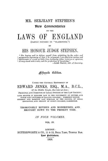 handle is hein.selden/mrsersc0004 and id is 1 raw text is: MR. SERJEANT STEPHEN'S
i lew Commcntariez
ON THE
LAWS OF ENGLAND
(PARTLY FOUNDED ON BLACKSTONE.)
BY
HIS HONOUR JUDGE STEPHEN.
 For hoping well to deliver myself from mistaking, by the order and
perspieuous expressing of that I do propound, I am otherwise zealous and
affectionate to recede as little from antiquity, either in terms or opinions,
as may stand with truth, and the prqficienee of knowledge.
-LORD BACON, Adr. of Learning.
fiftyllth   (di1on.
UNDER THE GENERAL EDITORSHIP OF
EDWARD          JENKS, ESQ., M.A., B.C.L.,
Of the Middle Temple, Barrister-at-Law ;
PRINCIPAL AND DIRECTOR OF LEGAL STUDIES OF THE LAW SOCIETY;
LATE READER IN ENGLISH LAW IN THE UNIVERSITY OF OXFORD, AND
TUTOR AND LECTURER OF BALLIOL COLLEGE; FORMERLY SENIOR
STUDENT AND BARSTOW LAW SCHOLAR OF THE COUNCIL OF LEGAL
EDUCATION, AND FELLOW OF KING'S COLLEGE, CAMBRIDGE.
THOROUGHLY REVISED AND MODERNISED, AND.
BROUGHT DOWN TO THE PRESENT TIME.
IN FOUR VOLUMES.
VOL. IV.
LONDON:
BUTTERWORTH & CO., 11 & 12, BELL YARD, TEMPLE BAR.
law iPublisbcrz.
1908.


