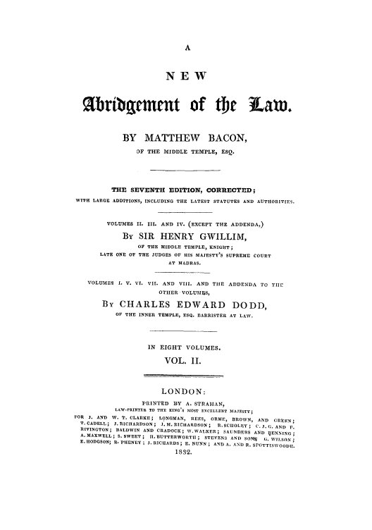 handle is hein.selden/nabrlw0002 and id is 1 raw text is: NEW
%bribament of Or law,
BY MATTHEW BACON,
DF THE MIDDLE TEMPLE, ESQ.
THE SEVENTH EDITION, CORRECTED;
WITH LARGE ADDITIONS, INCLUDING THE LATEST STATUTES AND AUTHORITIES.
VOLUMES II. III. AND IV. (EXCEPT THE ADDENDA,)
By SIR HENRY GWILLIM,
OF THE MIDDLE TEMPLE, KNIGHT;
LATE ONE OF THE JUDGES OF HIS MAJESTY'S SUPREME COURT
AT MADRAS.
VOLUMES I. V. VI. VII. AND VIII. AND THE ADDENDA TO TIlE
OTHER VOLUMES,
By CHARLES EDWARD DODD,
OF THE INNER TEMPLE, ESQ. BARRISTER AT LAW.
IN EIGHT VOLUMES.
VOL. II.
LONDON:
PRINTED BY A. STRAHAN,
LAW-rRINTEIR TO TIE KING'S MOST tXCELLENT MAJESTY;
FOR J. AND V. T. CLARKE; LONGMAN, REES, ORME, BROWN, AND GRFEN ;
T. CADELL; J. RICHARDSON ; J. M. RICHARDSON ; R.SCIOLEY ; C. J. C. AND F.
RIVINGTON; BALDWIN AND CRADOCK; W.WALKER; SAUNDEIRS AND IgENNING;
A. MAXWELL; S. SWEET ; I. 1UTTERWORTII ; STEVENS AND SONS G. WISON;
E, HODGSON; R. PHENEY; J. RICIIARDS; E. NUNN; AND A, AND R. SPOTTISWOODE.
1832.


