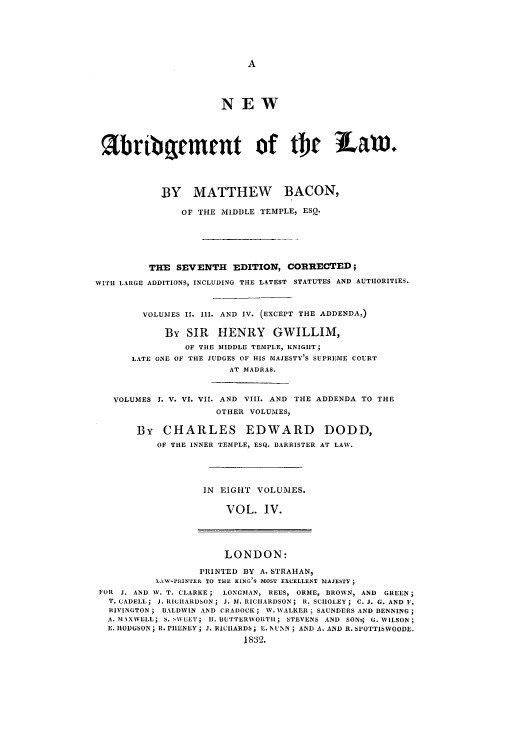 handle is hein.selden/nabrlw0004 and id is 1 raw text is: NEW
abribement of Or LaV.
BY MATTHEW BACON,
OF THE MIDDLE TEMPLE, ESQ.
THE SEVENTH EDITION, CORRECTED;
WITH LARGE ADDITIONS, INCLUDING THE LATEST STATUTES AND AUTIORITIES.
VOLUMES II. 11I. AND IV. (EXCEPT THE ADDENDA,)
By SIR HENRY GWILLIM,
OF THE MIDDLE TEMPLE, KNIGHT;
LATE ONE OF THE JUDGES OF HIS MAJESTY'S SUPREME COURT
AT MADRAS.
VOLUMES I. V. VI. VII. AND VIII. AND THE ADDENDA TO THE
OTHER VOLUMES,
By CHARLES EDWARD DODD,
OF THE INNER TEMPLE, ESQ. BARRISTER AT LAW.
IN EIGHT VOLUMES.
VOL. IV.
LONDON:
PRINTED BY A. STRAHAN,
LAW-PRINTER TO THE KING'S MOST EXCELLENT MAJESTY
FOR J. AND W. T. CLARKE; LONGMAN, REES, ORME, BROWN, AND GREEN;
T. CADELL; J. RICIIARDSON; J. DI. R1CIIARDSON; R. SCIIOLEY; C. J. G. AND F.
RIVINGTON; BALDWIN AND CRADOCK; W. WALKER; SAUNDERS AND BENNING;
A. MAXWELL; S. s%\EET; II. BUTTERWORTII; STEVENS AND SON $ G. WILSON;
E. HODUSON; R. PIENLY; J. RICIIARDS; E. N NN; AND A. AND I. SI'OTTISWOODE.
1832.


