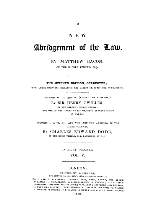 handle is hein.selden/nabrlw0005 and id is 1 raw text is: NEW
%bribiqrment of b                               Lam.
BY MATTHEW BACON,
OF THE MIDDLE TEMPLE, ESQ.
THE SEVENTH EDITION, CORRECTED;
WITH LARGE ADDITIONS, INCLUDING TIE LATEST STATUTES AND AUTHORITIES.
VOLUMES II. III. AND IV. (EXCEPT THE ADDENDA,)
By SIR HENRY GWILLIM,
OF THE MIDDLE TEMPLE, KNIGHT;
LATE ONE OF THE JUDGES OF IIlS MAJESTY'S SUPREME COURT
AT MAI)RAS.
VOLUMES I. V. VI. VII. AND VIII. AND THE ADDENDA TO TIIE
OTHER VOLUMES,
By CHARLES EDWARD DODD,
OF THE INNER TEMPLE, ESQ. BARRISTER AT LAW.
IN EIGHT VOLUMES.
VOL. V.
LONDON:
PRINTED BY A. STRAHAN,
LAW-PRINTER TO THE KING'S MOST EXCELLENT MAJESTY;
FOR J. AND W. T. CLARKE; LONGMAN, REES, ORME, BROWN, AND GREEN;
T. CADELL; J. RICIIARDSON; J.M. RICHARDSON; R.SCHOLEY; C.J. G. AND P.
RIVINGTON; BALDWIN AND CRADOCK; W.WALKER; SAUNDERS AND DENNING ;
A. MAXWELL; S. SWEET; II. BUTTERWORTH; STEVENS AND SONS G. WILSON;
E. HODGSON; R. PIIENEY ; J. RICHARDS; E. NUNN; AND A. IND R. SPOTTISWOODE.
1832.


