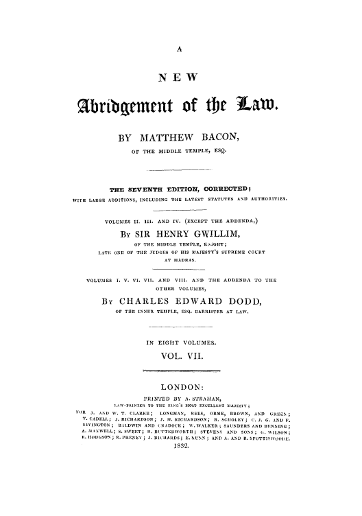 handle is hein.selden/nabrlw0007 and id is 1 raw text is: NEW
%bri bqmrnt of tac LEM
BY MATTHEW BACON,
OF THE MIDDLE TEMPLE, ESQ.
THE SEVENTH EDITION, CORRECTED;
WITH LARGE ADDITrIONS, INCLUDING THE LATEST STATUTES AND AUTHORITIES.
VOLUMES I. i11. AND IV. (EXCEPT THE ADDENDA,)
By SIR HENRY GWILLIM,
OF THE MIDDLE TEMPLE, K,iGHT;
LATE ONE OF THE JUDGES OF HIS MAJESTY'S SUPREME COURT
AT MADRAS.
VOLUMES I. V. VI. VII. AND VIII. AND THE ADDENDA TO TIlE
OTHER VOLUMES,
By CHARLES EDWARD DODD,
OF THE INNER TEMPLE, ESQ. IIARRISTER AT LAW.
IN EIGHT VOLUMES.
VOL. VII.
LONDON:
PRIIN'IED BY A. STRAIAN,
LANV-PRINTEIL TO THE KIN-0S MOST EXCELLEINT MAJESTY;
E4R J. AND W. T. CLARKE; LONGMAN, REES, ORME, BROWN, AND GREEN;
T. CADELL; J. RICIIARDSON; J. 31. RICHARDSON; R. SCIOLEY; C. J. G. AND F.
RIVINGTON ; BALDWIN AND CI0ADOCK; W. WALKER ; SAUNDERS AND DENNING;
A. Ml AXWELL; S. SWEET; II. EIITTERWORTII ; STEVENS AND SONS ; G. NNILSON
E. HIODGSON; R. PRENLE ; J. R IIAIDS; E. NUNN; AND A. AND R. SPOTTlS\OO DL.
1832.


