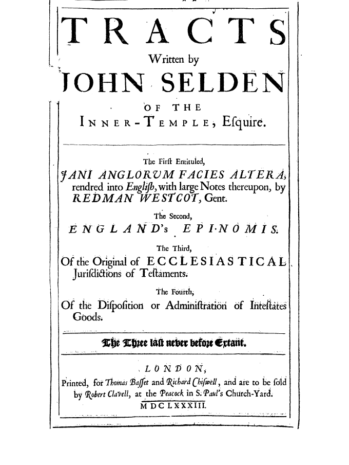 handle is hein.selden/seldtracts0001 and id is 1 raw text is: TRACTS
Written by
JOHN SELDEN
OF   THE
I   N   R- TE M P L E        fquire.
The Firft Entituled,
YANI ANGLORX)M FACIES ALTERA,
rendred into Englij, with large Notes thereupon, by
REDMAN WESTCOT, Gent.
The Second,
E NG L AND's          E P I-NO MIS.
The Third,
Of the Original of EC C L E S I A S T I C A L
Jurifdidions of Teflaments.
The Fourth,
Of the Difpofition or Adminiftrati6i of iiitedtes
Goods.
Sb 3~e SORC 140e 10etWon- etXtait
LOND ON,
Printed, for ,Thomas Baffet and Picbard hifwdl, and are to be fold
by obert CiaVell, at the Peacock in S. Paul's Church-Yard.
M DC LXXXIII.


