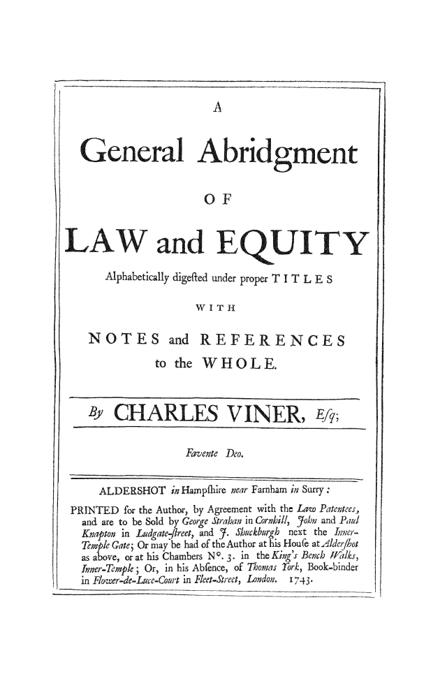 handle is hein.selden/viner0017 and id is 1 raw text is: 






                     A



General Abridgrnent


                    OF


LAW and E


UITY


Alphabetically digefted under proper T I T L E S

              W I T H


NOTES


and REFERENCES


to the WHOLE.


       CHARLES VINER, Eq;

                  Favente Deo.


    ALDERSHOT in Hampfhire near Farnham in Surry:
PRINTED for the Author, by Agreement with the Law Patentees,
  and are to be Sold by George Strahan in Cornhill, John and Paul
  Knapton in Ludgate-freet, and J. Shuckburgh next the Iner-
  Temple Gate; Or may be had of the Author at his Houe at Alderhot
  as above, or at his Chambers NO. 3. in the King's Bench HJalks,
  Inner-Temple; Or, in his Abfence, of Thomas rork, Book-binder
  in Flower-de-Luce-Court in Fleet-Street, London.  1743*


