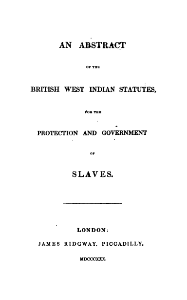 handle is hein.slavery/abwis0001 and id is 1 raw text is: AN ABSTRACT
OF THE
BRITISH WEST INDIAN STATUTES,
#OR THE
PROTECTION AND GOVERNMENT
OF
SLAVES.

LONDON:
JAMES RIDGWAY, PICCADILLY.

MDCCCXXX.


