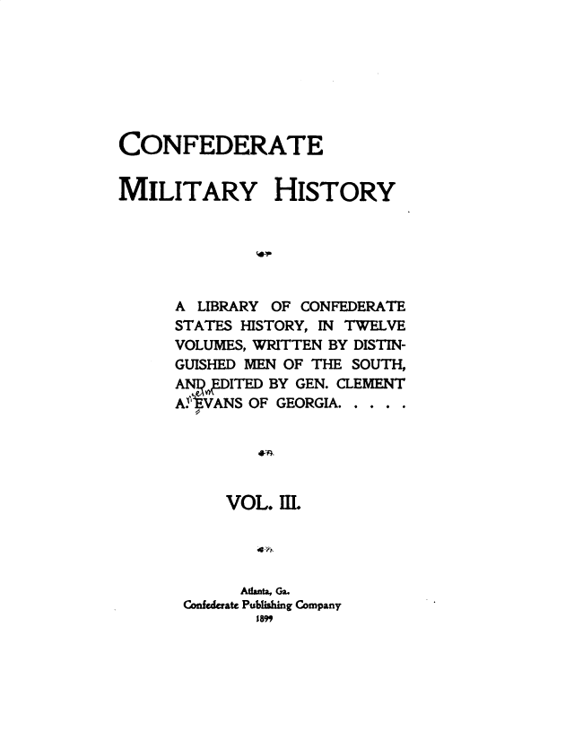 handle is hein.slavery/cdtmyhty0003 and id is 1 raw text is: 








CONFEDERATE


MILITARY HISTORY






      A LIBRARY OF CONFEDERATE
      STATES HISTORY, IN TWELVE
      VOLUMES, WRITTEN BY DISTIN-
      GUISHED MEN OF THE SOUTH,
      AnDITED  BY GEN. CLEMENT
      A.EVANS OF GEORGIA. . .





           VOL. IL




           Atlanta, Ga.
       Confederate Publishing Company
              1899


